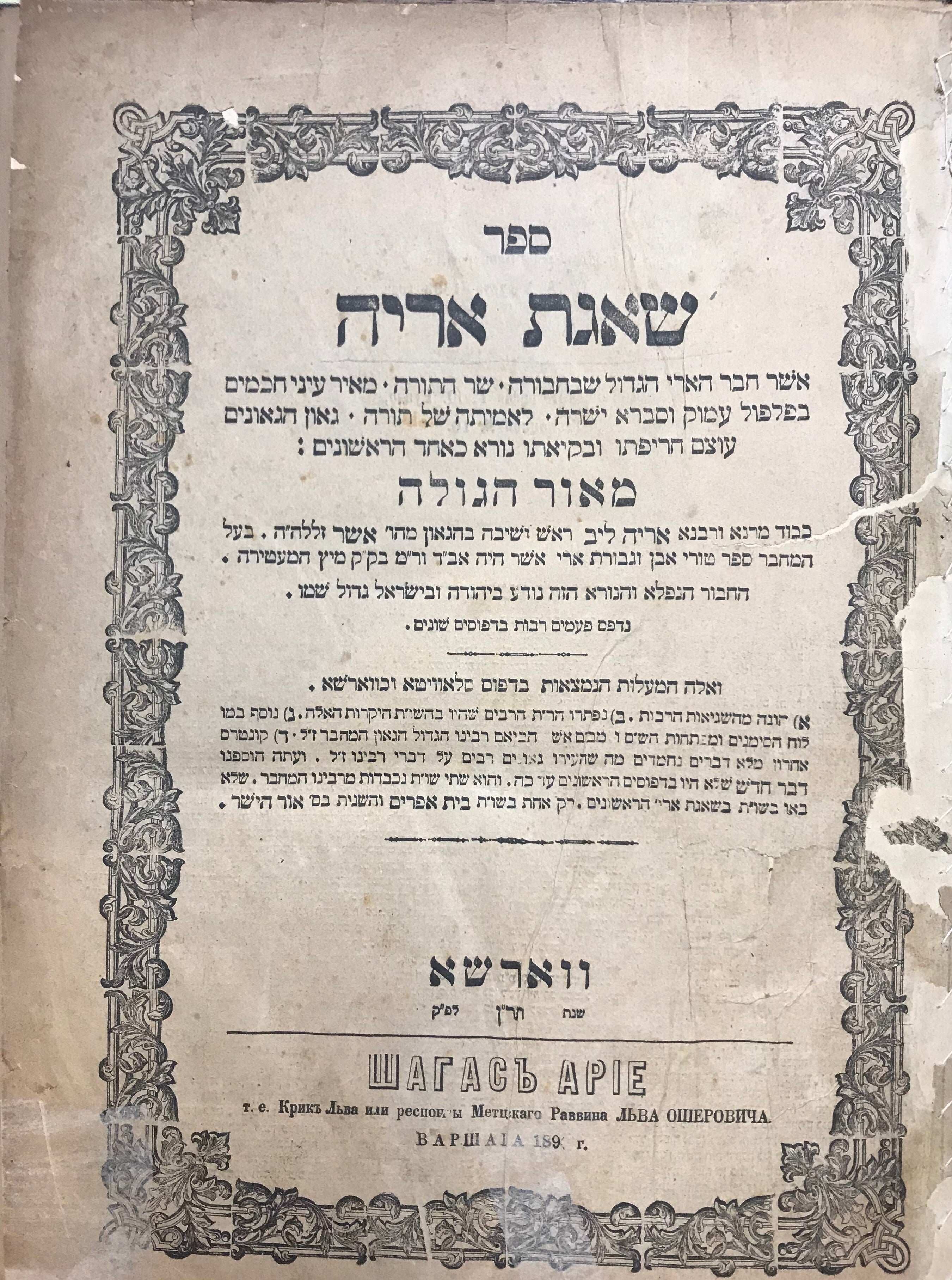 ספר שאגת אריה/ אשר חבר הארי הגדול שבחבורה, שר התורה, מאיר עיני חכמים בפלפול עמוק וסברא ישרה, לאמיתה של תורה, גאון הגאונים, עוצם חריפותו ובקיאותו נורא כאחד הראשונים: מאור הגולה